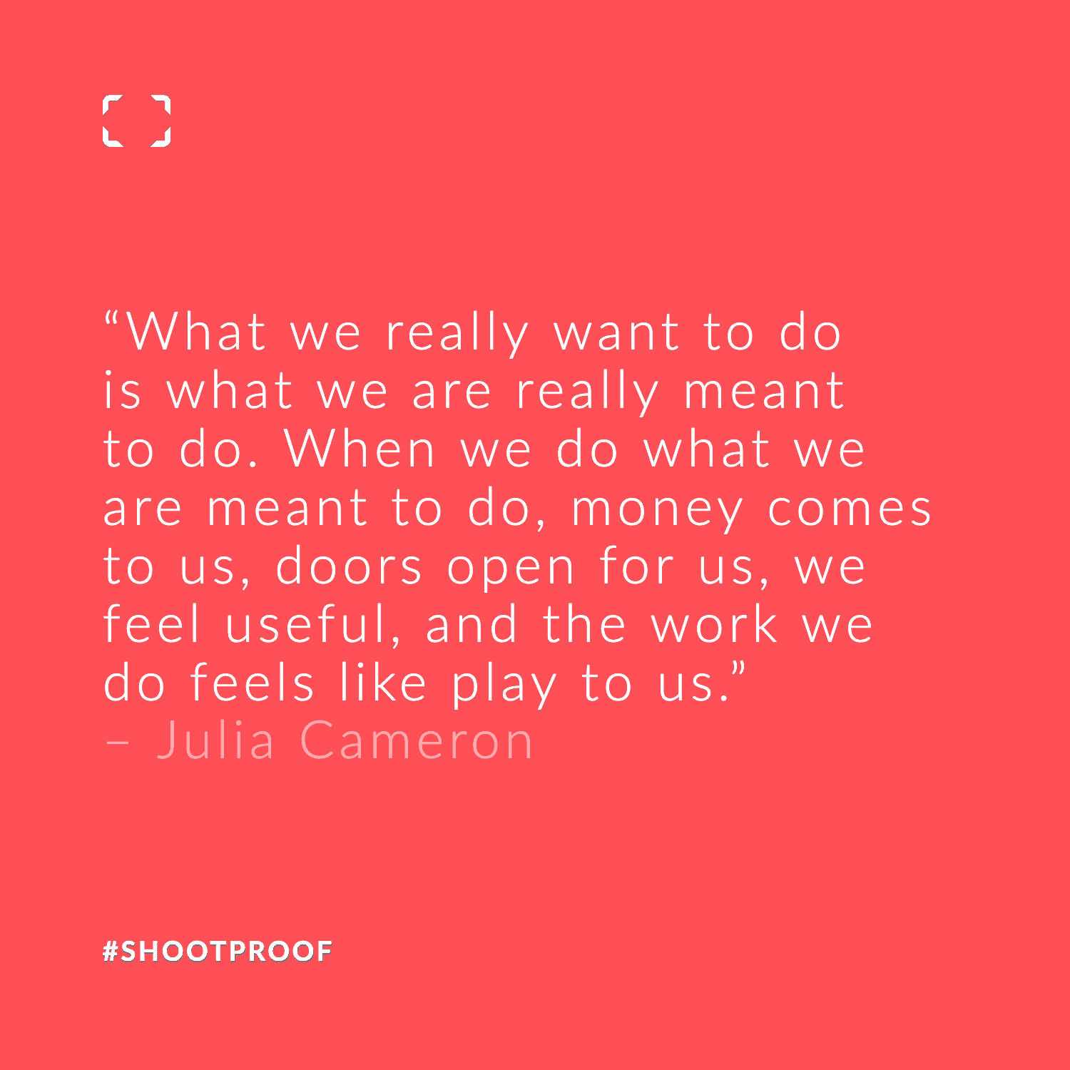 What we really want to do is what we are really meant to do. When we do what we are meant to do, money comes to us, doors open for us, we feel useful, and the work we do feels like play to us. – Julia Cameron