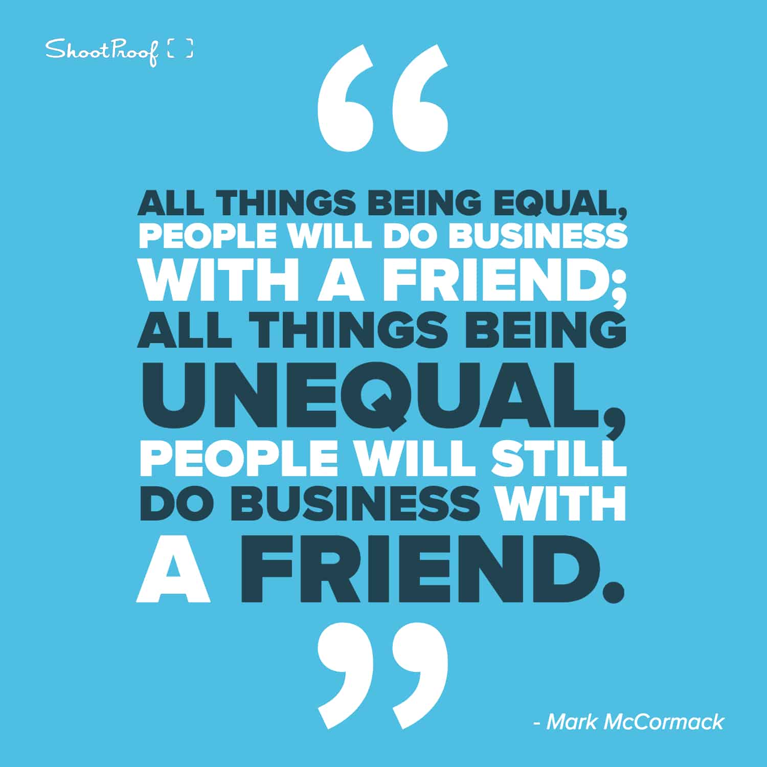 "All things being equal, people will do business with a friend; all things being unequal, people will still do business with a friend." - Mark McCormack